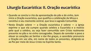 Liturgia Eucarística: II. Oração eucarística
• Quando se conclui o rito da apresentação do pão e do vinho, tem
início a Oração eucarística, que qualifica a celebração da Missa e
constitui o seu momento central, que leva à sagrada Comunhão
• Nesta Oração solene — a Oração eucarística é solene — a Igreja
exprime o que ela cumpre quando celebra a Eucaristia e o motivo
pelo qual a celebra, ou seja fazer comunhão com Cristo realmente
presente no pão e no vinho consagrados. Depois de convidar o povo a
elevar os corações ao Senhor e dar-lhe graças, o sacerdote pronuncia
a Oração em voz alta, em nome de todos os presentes, dirigindo-se
ao Pai por meio de Jesus Cristo no Espírito Santo.
 
