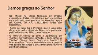 Demos graças ao Senhor
• No Missal há várias fórmulas de Oração
eucarística, todas constituídas por elementos
caraterísticos, que gostaria de recordar agora
(cf. OGMR, 79; CIC, 1352-1354). Todas são
belíssimas.
• Antes de tudo, há o Prefácio, que é uma ação
de graças pelos dons de Deus, em particular
pelo envio do seu Filho como Salvador.
• O Prefácio conclui-se com a aclamação do
“Santo”, normalmente cantada. É bom cantar o
“Santo”: “Santo, Santo, Santo é o Senhor”. É
bom cantá-lo. Toda a assembleia une a própria
voz àquela dos Anjos e dos Santos para louvar e
glorificar a Deus.
 