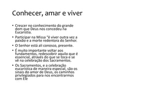 Conhecer, amar e viver
• Crescer no conhecimento do grande
dom que Deus nos concedeu na
Eucaristia.
• Participar na Missa “é viver outra vez a
paixão e a morte redentora do Senhor.
• O Senhor está ali conosco, presente.
• É muito importante voltar aos
fundamentos, redescobrir aquilo que é
essencial, através do que se toca e se
vê na celebração dos Sacramentos.
• Os Sacramentos, e a celebração
eucarística de maneira especial, são os
sinais do amor de Deus, os caminhos
privilegiados para nos encontrarmos
com Ele
 