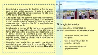 • Depois há a invocação do Espírito a fim de que
com o seu poder consagre o pão e o vinho.
Invocamos o Espírito para que venha e no pão e no
vinho esteja presente Jesus
• A fé: ajuda-nos a fé; com um ato de fé acreditamos
que é o corpo e o sangue de Jesus. É o “mistério
da fé”, como dizemos depois da consagração. O
sacerdote diz: “Mistério da fé” e respondemos
com uma aclamação.
• Celebrando o memorial da morte e ressurreição
do Senhor, na expetativa da sua vinda gloriosa, a
Igreja oferece ao Pai o sacrifício que reconcilia céu
e terra: oferece o sacrifício pascal de Cristo
oferecendo-se com Ele e pedindo, em virtude do
Espírito Santo, para se tornar “em Cristo um só
corpo e um só espírito”
• Ninguém nem nada fica esquecido na Oração
eucarística, mas cada coisa é reconduzida a Deus,
como recorda a doxologia que a conclui. Ninguém
é esquecido.
A Oração Eucarística
ensina-nos a cultivar três atitudes
que nunca deveriam faltar aos discípulos de Jesus.
“dar graças, sempre e em todos
os lugares”
1
fazer da nossa vida um dom de
amor, livre e gratuito
2
fazer comunhão concreta, na
Igreja e com todos
3
 