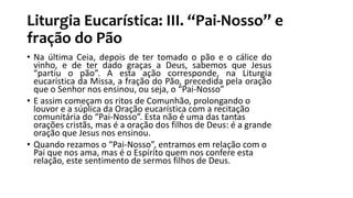 Liturgia Eucarística: III. “Pai-Nosso” e
fração do Pão
• Na última Ceia, depois de ter tomado o pão e o cálice do
vinho, e de ter dado graças a Deus, sabemos que Jesus
“partiu o pão”. A esta ação corresponde, na Liturgia
eucarística da Missa, a fração do Pão, precedida pela oração
que o Senhor nos ensinou, ou seja, o “Pai-Nosso”
• E assim começam os ritos de Comunhão, prolongando o
louvor e a súplica da Oração eucarística com a recitação
comunitária do “Pai-Nosso”. Esta não é uma das tantas
orações cristãs, mas é a oração dos filhos de Deus: é a grande
oração que Jesus nos ensinou.
• Quando rezamos o “Pai-Nosso”, entramos em relação com o
Pai que nos ama, mas é o Espírito quem nos confere esta
relação, este sentimento de sermos filhos de Deus.
 