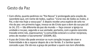 Gesto da Paz
• Com efeito, quanto pedimos no “Pai-Nosso” é prolongado pela oração do
sacerdote que, em nome de todos, suplica: “Livrai-nos de todos os males, ó
Pai, e dai-nos hoje a vossa paz”. E depois recebe uma espécie de selo no
rito da paz: em primeiro lugar, invoca-se de Cristo que o dom da sua paz (cf.
Jo 14, 27) — tão diferente da paz do mundo — faça crescer a Igreja na
unidade e na paz, segundo a sua vontade; portanto, com o gesto concreto
trocado entre nós, expressamos “a comunhão eclesial e o amor recíproco,
antes de receber o Sacramento” (OGMR, 82).
• A paz de Cristo não pode enraizar-se num coração incapaz de viver a
fraternidade e de a reparar depois de a ter ferido. É o Senhor quem
concede a paz: Ele dá-nos a graça de perdoar a quem nos tem ofendido.
 