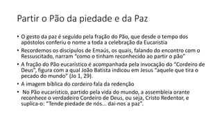 Partir o Pão da piedade e da Paz
• O gesto da paz é seguido pela fração do Pão, que desde o tempo dos
apóstolos conferiu o nome a toda a celebração da Eucaristia
• Recordemos os discípulos de Emaús, os quais, falando do encontro com o
Ressuscitado, narram “como o tinham reconhecido ao partir o pão”
• A fração do Pão eucarístico é acompanhada pela invocação do “Cordeiro de
Deus”, figura com a qual João Batista indicou em Jesus “aquele que tira o
pecado do mundo” (Jo 1, 29).
• A imagem bíblica do cordeiro fala da redenção
• No Pão eucarístico, partido pela vida do mundo, a assembleia orante
reconhece o verdadeiro Cordeiro de Deus, ou seja, Cristo Redentor, e
suplica-o: “Tende piedade de nós... dai-nos a paz”.
 