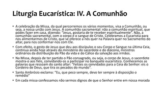 Liturgia Eucarística: IV. A Comunhão
• A celebração da Missa, da qual percorremos os vários momentos, visa a Comunhão, ou
seja, a nossa união com Jesus. A comunhão sacramental: não a comunhão espiritual, que
podes fazer em casa, dizendo: “Jesus, gostaria de te receber espiritualmente”. Não, a
comunhão sacramental, com o corpo e o sangue de Cristo. Celebramos a Eucaristia para
nos alimentarmos de Cristo, que se oferece a nós quer na Palavra quer no Sacramento do
altar, para nos conformar-nos com Ele.
• Com efeito, o gesto de Jesus que deu aos discípulos o seu Corpo e Sangue na última Ceia,
continua ainda hoje através do ministério do sacerdote e do diácono, ministros
ordinários da distribuição do Pão da vida e do Cálice da salvação aos irmãos.
• Na Missa, depois de ter partido o Pão consagrado, ou seja, o corpo de Jesus, o sacerdote
mostra-o aos fiéis, convidando-os a participar no banquete eucarístico. Conhecemos as
palavras que ressoam do santo altar: “Felizes os convidados para a Ceia do Senhor: eis o
Cordeiro de Deus, que tira os pecados do mundo”.
• Santo Ambrósio exclama: “Eu, que peco sempre, devo ter sempre à disposição o
remédio”
• Em cada missa confessamos não sermos dignos de que o Senhor entre em nossa morada
 