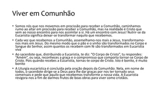 Viver em Comunhão
• Somos nós que nos movemos em procissão para receber a Comunhão, caminhamos
rumo ao altar em procissão para receber a Comunhão, mas na realidade é Cristo que
vem ao nosso encontro para nos assimilar a si. Há um encontro com Jesus! Nutrir-se da
Eucaristia significa deixar-se transformar naquilo que recebemos.
• Cada vez que recebemos a Comunhão, assemelhamo-nos mais a Jesus, transformamo-
nos mais em Jesus. Do mesmo modo que o pão e o vinho são transformados no Corpo e
Sangue do Senhor, assim quantos os recebem com fé são transformados em Eucaristia
viva
• Ao sacerdote que, distribuindo a Eucaristia, te diz: “O Corpo de Cristo”, tu respondes:
“Amém”, ou seja, reconheces a graça e o compromisso que comporta tornar-se Corpo de
Cristo. Pois quando recebes a Eucaristia, tornas-te corpo de Cristo. Isto é bonito, é muito
bonito
• A Liturgia eucarística é concluída pela oração depois da Comunhão. Nela, em nome de
todos, o sacerdote dirige-se a Deus para lhe dar graças por nos ter tornado seus
comensais e pede que aquilo que recebemos transforme a nossa vida. A Eucaristia
revigora-nos a fim de darmos frutos de boas obras para viver como cristãos.
 