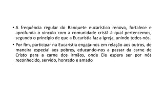 • A frequência regular do Banquete eucarístico renova, fortalece e
aprofunda o vínculo com a comunidade cristã à qual pertencemos,
segundo o princípio de que a Eucaristia faz a Igreja, unindo todos nós.
• Por fim, participar na Eucaristia engaja-nos em relação aos outros, de
maneira especial aos pobres, educando-nos a passar da carne de
Cristo para a carne dos irmãos, onde Ele espera ser por nós
reconhecido, servido, honrado e amado
 