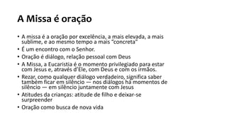 A Missa é oração
• A missa é a oração por excelência, a mais elevada, a mais
sublime, e ao mesmo tempo a mais “concreta”
• É um encontro com o Senhor.
• Oração é diálogo, relação pessoal com Deus
• A Missa, a Eucaristia é o momento privilegiado para estar
com Jesus e, através d’Ele, com Deus e com os irmãos.
• Rezar, como qualquer diálogo verdadeiro, significa saber
também ficar em silêncio — nos diálogos há momentos de
silêncio — em silêncio juntamente com Jesus
• Atitudes da crianças: atitude de filho e deixar-se
surpreender
• Oração como busca de nova vida
 