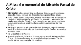 A Missa é o memorial do Mistério Pascal de
Cristo
• Memorial: não é somente a lembrança dos acontecimentos do
passado, mas... tornam-se de certo modo presentes e atuais
• Jesus Cristo, com a sua paixão, morte, ressurreição e ascensão ao
céu levou a cumprimento a Páscoa. E a Missa é o memorial da
sua Páscoa, do seu “êxodo”, que cumpriu por nós, para nos fazer
sair da escravidão e nos introduzir na terra prometida da vida
eterna.
• Participar na Missa, em particular aos domingos, significa entrar
na vitória do Ressuscitado, ser iluminados pela sua luz, abrasados
pelo seu calor
• Na Missa faz-se a Páscoa!
• A participação na Eucaristia faz-nos entrar no mistério pascal de
Cristo, concedendo-nos a oportunidade de passar com Ele da
morte para a vida, ou seja, no calvário
 