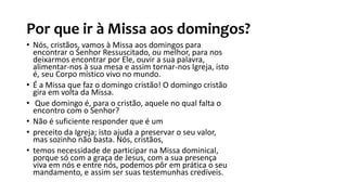 Por que ir à Missa aos domingos?
• Nós, cristãos, vamos à Missa aos domingos para
encontrar o Senhor Ressuscitado, ou melhor, para nos
deixarmos encontrar por Ele, ouvir a sua palavra,
alimentar-nos à sua mesa e assim tornar-nos Igreja, isto
é, seu Corpo místico vivo no mundo.
• É a Missa que faz o domingo cristão! O domingo cristão
gira em volta da Missa.
• Que domingo é, para o cristão, aquele no qual falta o
encontro com o Senhor?
• Não é suficiente responder que é um
• preceito da Igreja; isto ajuda a preservar o seu valor,
mas sozinho não basta. Nós, cristãos,
• temos necessidade de participar na Missa dominical,
porque só com a graça de Jesus, com a sua presença
viva em nós e entre nós, podemos pôr em prática o seu
mandamento, e assim ser suas testemunhas credíveis.
 