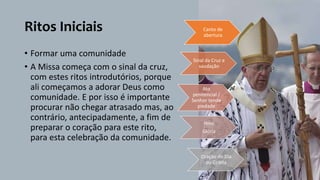 Ritos Iniciais
• Formar uma comunidade
• A Missa começa com o sinal da cruz,
com estes ritos introdutórios, porque
ali começamos a adorar Deus como
comunidade. E por isso é importante
procurar não chegar atrasado mas, ao
contrário, antecipadamente, a fim de
preparar o coração para este rito,
para esta celebração da comunidade.
Canto de
abertura
Sinal da Cruz e
saudação
Ato
penitencial /
Senhor tende
piedade
Hino
Glória
Oração do Dia
ou Coleta
 