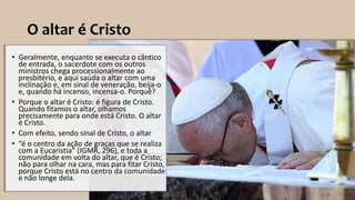 O altar é Cristo
• Geralmente, enquanto se executa o cântico
de entrada, o sacerdote com os outros
ministros chega processionalmente ao
presbitério, e aqui saúda o altar com uma
inclinação e, em sinal de veneração, beija-o
e, quando há incenso, incensa-o. Porquê?
• Porque o altar é Cristo: é figura de Cristo.
Quando fitamos o altar, olhamos
precisamente para onde está Cristo. O altar
é Cristo.
• Com efeito, sendo sinal de Cristo, o altar
• “é o centro da ação de graças que se realiza
com a Eucaristia” (IGMR, 296), e toda a
comunidade em volta do altar, que é Cristo;
não para olhar na cara, mas para fitar Cristo,
porque Cristo está no centro da comunidade
e não longe dela.
 