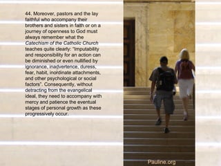 44. Moreover, pastors and the lay
faithful who accompany their
brothers and sisters in faith or on a
journey of openness to God must
always remember what the
Catechism of the Catholic Church
teaches quite clearly: “Imputability
and responsibility for an action can
be diminished or even nullified by
ignorance, inadvertence, duress,
fear, habit, inordinate attachments,
and other psychological or social
factors”. Consequently, without
detracting from the evangelical
ideal, they need to accompany with
mercy and patience the eventual
stages of personal growth as these
progressively occur.
Pauline.org
 