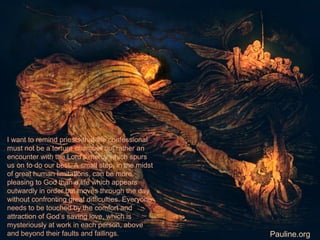 I want to remind priests that the confessional
must not be a torture chamber but rather an
encounter with the Lord’s mercy which spurs
us on to do our best. A small step, in the midst
of great human limitations, can be more
pleasing to God than a life which appears
outwardly in order but moves through the day
without confronting great difficulties. Everyone
needs to be touched by the comfort and
attraction of God’s saving love, which is
mysteriously at work in each person, above
and beyond their faults and failings. Pauline.org
 