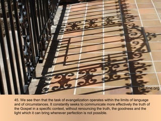 45. We see then that the task of evangelization operates within the limits of language
and of circumstances. It constantly seeks to communicate more effectively the truth of
the Gospel in a specific context, without renouncing the truth, the goodness and the
light which it can bring whenever perfection is not possible.
Pauline.org
 