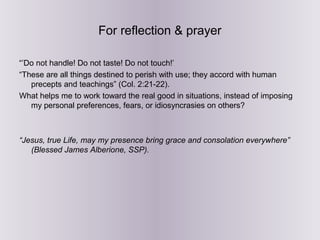 For reflection & prayer
“’Do not handle! Do not taste! Do not touch!’
“These are all things destined to perish with use; they accord with human
precepts and teachings” (Col. 2:21-22).
What helps me to work toward the real good in situations, instead of imposing
my personal preferences, fears, or idiosyncrasies on others?
“Jesus, true Life, may my presence bring grace and consolation everywhere”
(Blessed James Alberione, SSP).
 