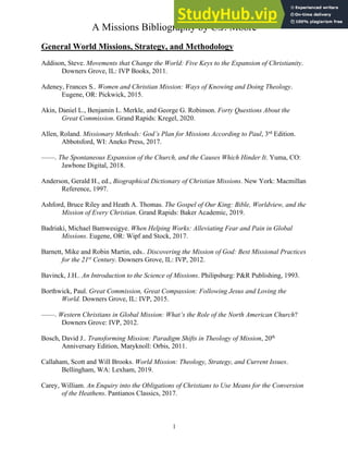 A Missions Bibliography by C.J. Moore
1
General World Missions, Strategy, and Methodology
Addison, Steve. Movements that Change the World: Five Keys to the Expansion of Christianity.
Downers Grove, IL: IVP Books, 2011.
Adeney, Frances S.. Women and Christian Mission: Ways of Knowing and Doing Theology.
Eugene, OR: Pickwick, 2015.
Akin, Daniel L., Benjamin L. Merkle, and George G. Robinson. Forty Questions About the
Great Commission. Grand Rapids: Kregel, 2020.
Allen, Roland. Missionary Methods: God’s Plan for Missions According to Paul, 3rd
Edition.
Abbotsford, WI: Aneko Press, 2017.
——. The Spontaneous Expansion of the Church, and the Causes Which Hinder It. Yuma, CO:
Jawbone Digital, 2018.
Anderson, Gerald H., ed., Biographical Dictionary of Christian Missions. New York: Macmillan
Reference, 1997.
Ashford, Bruce Riley and Heath A. Thomas. The Gospel of Our King: Bible, Worldview, and the
Mission of Every Christian. Grand Rapids: Baker Academic, 2019.
Badriaki, Michael Bamwesigye. When Helping Works: Alleviating Fear and Pain in Global
Missions. Eugene, OR: Wipf and Stock, 2017.
Barnett, Mike and Robin Martin, eds.. Discovering the Mission of God: Best Missional Practices
for the 21st
Century. Downers Grove, IL: IVP, 2012.
Bavinck, J.H.. An Introduction to the Science of Missions. Philipsburg: P&R Publishing, 1993.
Borthwick, Paul. Great Commission, Great Compassion: Following Jesus and Loving the
World. Downers Grove, IL: IVP, 2015.
——. Western Christians in Global Mission: What’s the Role of the North American Church?
Downers Grove: IVP, 2012.
Bosch, David J.. Transforming Mission: Paradigm Shifts in Theology of Mission, 20th
Anniversary Edition, Maryknoll: Orbis, 2011.
Callaham, Scott and Will Brooks. World Mission: Theology, Strategy, and Current Issues.
Bellingham, WA: Lexham, 2019.
Carey, William. An Enquiry into the Obligations of Christians to Use Means for the Conversion
of the Heathens. Pantianos Classics, 2017.
 