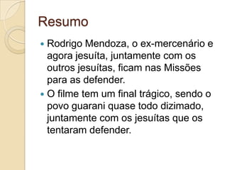Resumo
 Rodrigo Mendoza, o ex-mercenário e
  agora jesuíta, juntamente com os
  outros jesuítas, ficam nas Missões
  para as defender.
 O filme tem um final trágico, sendo o
  povo guarani quase todo dizimado,
  juntamente com os jesuítas que os
  tentaram defender.
 
