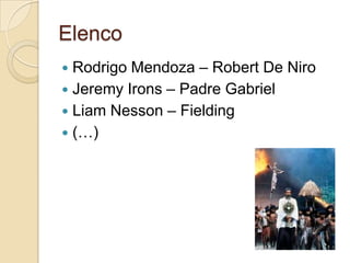 Elenco
 Rodrigo Mendoza – Robert De Niro
 Jeremy Irons – Padre Gabriel
 Liam Nesson – Fielding
 (…)
 