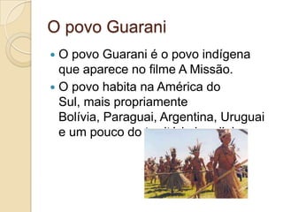 O povo Guarani
 O povo Guarani é o povo indígena
  que aparece no filme A Missão.
 O povo habita na América do
  Sul, mais propriamente
  Bolívia, Paraguai, Argentina, Uruguai
  e um pouco do território brasileiro.
 