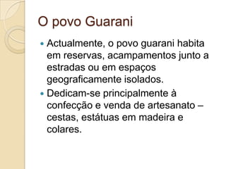 O povo Guarani
 Actualmente, o povo guarani habita
  em reservas, acampamentos junto a
  estradas ou em espaços
  geograficamente isolados.
 Dedicam-se principalmente à
  confecção e venda de artesanato –
  cestas, estátuas em madeira e
  colares.
 