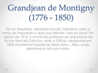 Grandjean de Montigny
        (1776 - 1850)
   Foi um Arquiteto, urbanista francês. Trabalhou para o
irmão de Napoleão e após sua derrota, veio ao brasil. Em
 agosto de 1816, é nomeado professor de arquitetura da
  Escola Real de Ciências, Artes e Ofícios, designada em
    1826 Academia Imperial de Belas Artes - Aiba, onde
                permanece até sua morte.
 