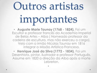 Outros artistas
 importantes
 • Auguste Marie Taunay (1768 - 1824). Foi um
Escultor e professor francês da Academia Imperial
  de Belas Artes – Aiba ( Nomeado professor da
cadeira de escultura, mas não exerceu o cargo).
   Veio com o irmão Nicolas Taunay em 1816
        integrar a Missão Artística Francesa.
 • Henrique José da Silva (1772 - 1834). Foi um
Desenhista, pintor, ilustrador e professor Português.
Assume em 1820 a direção da Aiba após a morte
                       Lebreton.
                          •
 