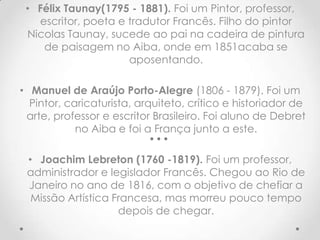 • Félix Taunay(1795 - 1881). Foi um Pintor, professor,
   escritor, poeta e tradutor Francês. Filho do pintor
 Nicolas Taunay, sucede ao pai na cadeira de pintura
    de paisagem no Aiba, onde em 1851acaba se
                     aposentando.

• Manuel de Araújo Porto-Alegre (1806 - 1879). Foi um
  Pintor, caricaturista, arquiteto, crítico e historiador de
 arte, professor e escritor Brasileiro. Foi aluno de Debret
            no Aiba e foi a França junto a este.

 • Joachim Lebreton (1760 -1819). Foi um professor,
 administrador e legislador Francês. Chegou ao Rio de
 Janeiro no ano de 1816, com o objetivo de chefiar a
  Missão Artística Francesa, mas morreu pouco tempo
                    depois de chegar.
 