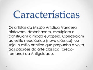 Características
Os artistas da Missão Artística Francesa
pintavam, desenhavam, esculpiam e
construíam à moda europeia. Obedeciam
ao estilo neoclássico (novo clássico), ou
seja, o estilo artístico que propunha a volta
aos padrões da arte clássica (greco-
romana) da Antiguidade.
 