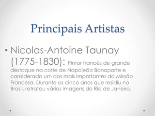 Principais Artistas
• Nicolas-Antoine Taunay
  (1775-1830): Pintor francês de grande
 destaque na corte de Napoleão Bonaparte e
 considerado um dos mais importantes da Missão
 Francesa. Durante os cinco anos que residiu no
 Brasil, retratou várias imagens do Rio de Janeiro.
 