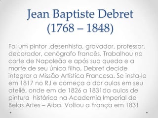 Jean Baptiste Debret
          (1768 – 1848)
Foi um pintor ,desenhista, gravador, professor,
decorador, cenógrafo francês. Trabalhou na
corte de Napoleão e após sua queda e a
morte de seu único filho, Debret decide
integrar a Missão Artística Francesa. Se insta-la
em 1817 no RJ e começa a dar aulas em seu
ateliê, onde em de 1826 a 1831da aulas de
pintura histórica na Academia Imperial de
Belas Artes – Aiba. Voltou a França em 1831
 