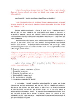 “Ai de vós, escribas e fariseus, hipócritas! Porque fechais o reino dos céus
diante dos homens; pois, vós não entrais, nem deixais entrar os que estão entrando”
(Mateus 23:13).
Continua anda o Senhor advertindo a esses falsos proclamadores:
“Ai de vós escribas e fariseus, hipócritas! Porque rodeais o mar e a terra para
fazer um prosélito; e, uma vez feito, o tornais filho do inferno duas vezes mais do que
vós” (Mateus 23:15).
Equipar homens e mulheres é a função da igreja local e a combater a mentira
pela verdade. Na Igreja, todos os seus membros deveriam abraçar o ministério da
reconciliação, podendo exercer este ministério dentro da comunidade (equipando os
santos para toda boa obra) e ao mesmo tempo mobilizando-os para o campo onde não
exista fé explícita.
No entanto é razoável pensar que o caminho da missão não é de mão única, é
uma via de mão dupla. Jesus Cristo tanto ensinava pedagogicamente como também
praticava o que ensinava. A abrangência ministerial de Jesus está naquilo que Ele leu
em uma sinagoga na cidade de Nazeré quando lhe deram o livro do profeta Isaias onde
achou o lugar que está escrito:
“O Espírito do Senhor está sobre mim, pelo que me ungiu para evangelizar aos pobres;
enviou-me para proclamar libertação aos cativos e restauração da vista aos cegos,
para pôr em liberdade os oprimidos, e apregoar o ano aceitável do Senhor” (Lucas
4:18-19).
Após a leitura entregou o livro ao assistente e disse: “Hoje se cumpriu a
escritura que acabais de ouvir”(v.21).
Só deste texto podemos extrair cinco mistérios:
1 – Evangelizar aos pobres.
2 – Proclamar libertação aos cativos.
3 – Restauração da vista aos cegos.
4 – Por em liberdade os oprimidos.
5 – Apregoar o ano aceitável do Senhor.
A Igreja local é chamada a manifestar seus ministérios no mundo, não só pelo
conteúdo que proclama, mas também pelo que pode fazer em resposta as necessidades
das pessoas que estão em sua volta, através da ação primeira, a salvação das almas.
A"grande comissão" foi entregue aos apóstolos, pois a eles foi lançado o desafio de
pregar o evangelho em todo o mundo, e no evangelho de Marcos há mais detalhes sobre
isso. Enquanto Marcos fala de pregar o evangelho, Mateus fala também de fazer
discípulos e ensinar, o que mostra que a grande comissão tem um escopo mais amplo do
que apenas pregar o evangelho.
 