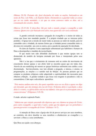 (Mateus 28:19) Portanto ide, fazei discípulos de todas as nações, batizando-os em
nome do Pai, e do Filho, e do Espírito Santo; Ensinando-os a guardar todas as coisas
que eu vos tenho mandado; e eis que eu estou convosco todos os dias, até a
consumação dos séculos. Amém.
(Marcos 16:15-16) E disse-lhes: Ide por todo o mundo, pregai o evangelho a toda
criatura. Quem crer e for batizado será salvo; mas quem não crer será condenado.
A grande comissão incorpora a pregação do evangelho e o ensino de todas as
coisas que Jesus tem mandado guardar. É a própria trindade que se interessa pelos
perdidos. A Igreja tem a missão de reunir todas as pessoas ao redor do mundo, para ter
comunhão com a trindade, da mesma forma que a trindade possui comunhão entre si,
devemos ter comunhão uns com os outros, pois a parede da separação foi derrubada.
Os dons do Espírito é uma capacitação sobrenatural que habilitam o homem de
Deus a desempenhar o mandato da reconciliação.
O que muito tem sido difundido atualmente é que muitas igrejas tem se
distanciado do modelo do kerigma ensinado por Jesus e interpretado pelos seus
apóstolos.
Não é a toa que o cristianismo de consumo está no centro do movimento de
crescimento dessas igrejas e seu efeito letal se encontra quase que em todas elas.
Através do seu marketing até mesmo as igrejas históricas sutilmente tem cedido a essa
dissimulação. Inevitavelmente, isso tem afetado a pregação, a música, o ensino, as
programações, as orações e o sentido real de bênção. As pessoas pensam que ao
comprar os produtos religiosos estão adquirindo a espiritualidade tão necessária para
obterem a bênção. A grande verdade é que Jesus veio resgatar os pecadores e não os
consumidores. Cabe aqui a advertência apostólica:
“Pois muitos andam entre nós, dos quais repetidas vezes eu vos dizia e agora vos digo
até chorando, que são inimigos da cruz de Cristo: O destino deles é a perdição, o deus
deles é o ventre, e a glória deles está na sua infâmia; visto que só se preocupam com as
cousas terrenas” (Filipenses 3:18-19).
E ainda adverte o apóstolo Paulo:
“Admira-me que estejais passando tão depressa que vos chamou na graça de Cristo,
para outro evangelho; o qual não é outro, senão que há alguns que vos perturbam e
querem perverter o evangelho de Cristo” (Gálatas 1:6-7).
A intenção de Deus criar a Igreja não foi de prover serviços aos seus membros,
ao contrário, ela deve desafiar os seus membros a obedecerem ao evangelho e a
servirem a Deus e a seus semelhantes .
Que Deus nos ajude e nos abençoe.
 
