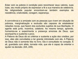 Estar com os pobres é condição para reconhecer seus valores, suas lutas, seu modo próprio de expressar a fé e sua maneira de celebrá-la. Na religiosidade popular encontram-se também exemplos de resistência, criatividade, coragem, esperança. A convivência e a amizade com as pessoas que vivem em situação de pobreza, marginalização e exclusão são capazes de estabelecer relações novas, que fazem dos excluídos sujeitos de sua libertação. O agente está junto, incentiva, colabora. Ao mesmo tempo, aprende, humaniza-se e experimenta a presença amorosa de Deus, que acompanha e sustenta o povo. A Palavra de Deus dá os critérios e sustenta a ação dos cristãos, por isso, eles são convidados a ter grande intimidade com ela. A Palavra de Deus não é somente lida no livro. Ela é consultada no coração. É ali, guardada com afeto, tornada vida, que ela é capaz de orientar e ajudar na decisão. (DA, 249).  