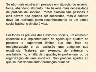 Se não mais existissem pessoas em situação de miséria, fome, abandono absoluto, não haveria mais necessidade de praticas de socorro. Porém existem tais pessoas e elas devem não apenas ser socorridas, mas o socorro deve ser realizado como reconhecimento de um direito social básico: o direito à vida. Em todas as práticas das Pastorais Sociais, um elemento essencial é a implementação de ações que ajudem as pessoas a superarem limites que são fruto da marginalização e da exclusão que atingiram sua existência. Trata-se, por exemplo, de enfrentar o analfabetismo, a falta de capacitação profissional ou de organização de uma iniciativa. São práticas ligadas ao que se tem denominado “promoção humana”. 