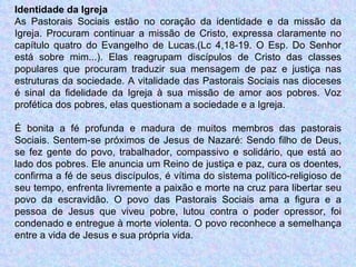 Identidade da Igreja As Pastorais Sociais estão no coração da identidade e da missão da Igreja. Procuram continuar a missão de Cristo, expressa claramente no capítulo quatro do Evangelho de Lucas.(Lc 4,18-19. O Esp. Do Senhor está sobre mim...). Elas reagrupam discípulos de Cristo das classes populares que procuram traduzir sua mensagem de paz e justiça nas estruturas da sociedade. A vitalidade das Pastorais Sociais nas dioceses é sinal da fidelidade da Igreja à sua missão de amor aos pobres. Voz profética dos pobres, elas questionam a sociedade e a Igreja. É bonita a fé profunda e madura de muitos membros das pastorais Sociais. Sentem-se próximos de Jesus de Nazaré: Sendo filho de Deus, se fez gente do povo, trabalhador, compassivo e solidário, que está ao lado dos pobres. Ele anuncia um Reino de justiça e paz, cura os doentes, confirma a fé de seus discípulos, é vítima do sistema político-religioso de seu tempo, enfrenta livremente a paixão e morte na cruz para libertar seu povo da escravidão. O povo das Pastorais Sociais ama a figura e a pessoa de Jesus que viveu pobre, lutou contra o poder opressor, foi condenado e entregue à morte violenta. O povo reconhece a semelhança entre a vida de Jesus e sua própria vida. 