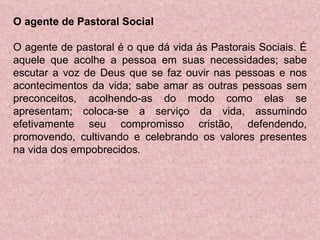 O agente de Pastoral Social O agente de pastoral é o que dá vida ás Pastorais Sociais. É aquele que acolhe a pessoa em suas necessidades; sabe escutar a voz de Deus que se faz ouvir nas pessoas e nos acontecimentos da vida; sabe amar as outras pessoas sem preconceitos, acolhendo-as do modo como elas se apresentam; coloca-se a serviço da vida, assumindo efetivamente seu compromisso cristão, defendendo, promovendo, cultivando e celebrando os valores presentes na vida dos empobrecidos. 