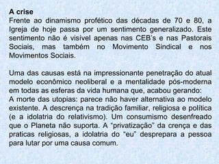 A crise Frente ao dinamismo profético das décadas de 70 e 80, a Igreja de hoje passa por um sentimento generalizado. Este sentimento não é visível apenas nas CEB’s e nas Pastorais Sociais, mas também no Movimento Sindical e nos Movimentos Sociais. Uma das causas está na impressionante penetração do atual modelo econômico neoliberal e a mentalidade pós-moderna em todas as esferas da vida humana que, acabou gerando: A morte das utopias: parece não haver alternativa ao modelo existente. A descrença na tradição familiar, religiosa e política (e a idolatria do relativismo). Um consumismo desenfreado que o Planeta não suporta. A “privatização” da crença e das praticas religiosas, a idolatria do “eu” desprepara a pessoa para lutar por uma causa comum.  