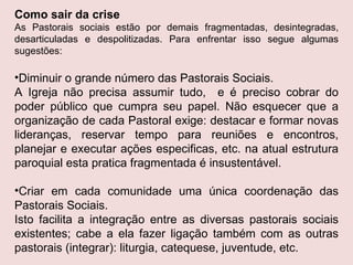 Como sair da crise As Pastorais sociais estão por demais fragmentadas, desintegradas, desarticuladas e despolitizadas. Para enfrentar isso segue algumas sugestões: Diminuir o grande número das Pastorais Sociais. A Igreja não precisa assumir tudo,  e é preciso cobrar do poder público que cumpra seu papel. Não esquecer que a organização de cada Pastoral exige: destacar e formar novas lideranças, reservar tempo para reuniões e encontros, planejar e executar ações especificas, etc. na atual estrutura paroquial esta pratica fragmentada é insustentável. Criar em cada comunidade uma única coordenação das Pastorais Sociais. Isto facilita a integração entre as diversas pastorais sociais existentes; cabe a ela fazer ligação também com as outras pastorais (integrar): liturgia, catequese, juventude, etc.  