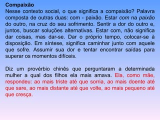 Compaixão  Nesse contexto social, o que significa a compaixão? Palavra composta de outras duas: com - paixão. Estar  com  na  paixão  do outro, na cruz do seu sofrimento. Sentir a dor do outro e, juntos, buscar soluções alternativas. Estar com, não significa dar coisas, mas dar-se. Dar o próprio tempo, colocar-se à disposição. Em síntese, significa caminhar junto com aquele que sofre. Assumir sua dor e tentar encontrar saídas para superar os momentos difíceis.  Diz um provérbio chinês que perguntaram a determinada mulher a qual dos filhos ela mais amava.  Ela, como mãe, respondeu: ao mais triste até que sorria, ao mais doente até que sare, ao mais distante até que volte, ao mais pequeno até que cresça.  