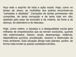 Aqui está o espírito de toda a ação social. Hoje, como no tempo de Jesus, as multidões dos pobres encontram-se “cansadas e abatidas”.  Cansadas  de tantas promessas não cumpridas, de tanta corrupção e de tanto lutar em vão;  abatidas  pelo peso da exclusão e da miséria, da fome e da doença, do abandono e do descaso.  Hoje, como ontem, a injustiça e a desigualdade social gera milhares de empobrecidos que se tornam excluídos, quando não exterminados. Geram, ainda, desemprego, violência, dependência química, prostituição, racismo e destruição do meio ambiente. Esta situação atinge todo planeta, porém, de forma mais brutal os países subdesenvolvidos.  