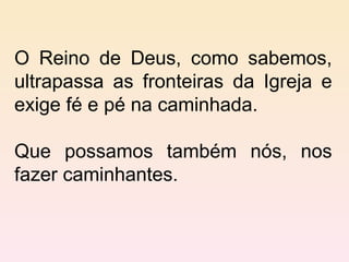 O Reino de Deus, como sabemos, ultrapassa as fronteiras da Igreja e exige fé e pé na caminhada.  Que possamos também nós, nos fazer caminhantes.  