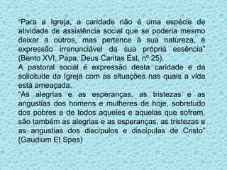 “ Para a Igreja, a caridade não é uma espécie de atividade de assistência social que se poderia mesmo deixar a outros, mas pertence à sua natureza, é expressão irrenunciável da sua própria essência” (Bento XVI, Papa. Deus Caritas Est, nº 25). A pastoral social é expressão desta caridade e da solicitude da Igreja com as situações nas quais a vida está ameaçada. “ As alegrias e as esperanças, as tristezas e as angustias dos homens e mulheres de hoje, sobretudo dos pobres e de todos aqueles e aquelas que sofrem, são também as alegrias e as esperanças, as tristezas e as angustias dos discípulos e discípulas de Cristo” (Gaudium Et Spes) 