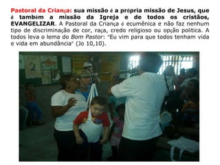 Pastoral da Crian ç a:  sua missão  é  a pr ó pria missão de Jesus, que  é  tamb é m a missão da Igreja e de todos os cristãos, EVANGELIZAR . A Pastoral da Crian ç a  é  ecumênica e não faz nenhum tipo de discrimina ç ão de cor, ra ç a, credo religioso ou op ç ão pol í tica. A todos leva o lema do  Bom Pastor :  “ Eu vim para que todos tenham vida e vida em abundância ”  (Jo 10,10).  