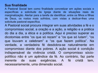 Sua finalidade A Pastoral Social tem como finalidade concretizar em ações sociais e específicas a solicitude da Igreja diante de situações reais de marginalização. Alertar para a tarefa de identificar, entre os filhos e filhas de Deus, os rostos mais sofridos, com vistas a dedicar-lhes uma solicitude pastoral específica.  A Pastoral social procura integrar em suas atividades a fé e o compromisso social, a oração e a ação, a religião e a prática do dia a dia, a ética e a política. Aqui é preciso superar as dicotomias entre “os que só rezam” e “os que só lutam”, “os que louvam e celebram” e “os que fazem política”. Na verdade, a verdadeira fé desdobra-se naturalmente em compromisso diante dos pobres. A ação social é condição indispensável da vivência cristã. O compromisso sócio-políttico não é um apêndice da fé. Ao contrário, faz parte inerente de suas exigências. A fé cristã tem, necessariamente, uma dimensão social. 