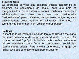 Seguindo Jesus Os diferentes serviços das pastorais Sociais colocam-se na dinâmica do seguimento de Jesus, para que nele os marginalizados, os excluídos – pobres, mulheres, crianças e adolescentes, sem terra, sem casa, os considerados “insignificantes” para o sistema, camponeses, indígenas, afro-descendentes, povos tradicionais, migrantes, itinerantes... – tenham vida e a tenham num ambiente preservado. No Brasil A identidade da Pastoral Social da Igreja no Brasil é resultado de uma caminhada de longos anos, durante os quais foi criado um “rosto” próprio, fruto das muitas ações que aqui e ali se articulavam para firmar o compromisso social das comunidades cristãs. Para moldar este rosto, a Igreja do Brasil teve que conhecer o seu próprio Deserto. 