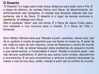 O Deserto “ O Deserto” é o lugar para onde Jesus dirigia-se para estar com o Pai. É a etapa do silencio, do contato íntimo com Deus, do discernimento, do enfrentamento das tentações. A missão que levamos adiante não nos pertence, ela é de Deus. O deserto é o lugar da escuta amorosa e obediente, do diálogo com Deus. Não é qualquer “deus” que nos envia. É o Deus de Jesus Cristo quem nos interpela e nos convoca para a missão. É o Deus da Vida o Emanuel. Dom Hélder Câmara dizia que “Missão é partir, caminhar, deixar tudo, sair de si, quebrar a crosta do egoísmo que nos fecha no nosso eu. É parar de dar volta ao redor de nós mesmos, como se fôssemos o centro do mundo e da vida. É não se deixar bloquear pelos problemas do pequeno mundo a que pertencemos; a humanidade é maior. Missão é sempre partir, mas não devorar quilômetros. É abrir-se aos outros como irmãos, descobri-los e encontrá-los. E se para encontrá-los e amá-los é preciso atravessar os mares e voar lá nos céus, então, missão é partir até os confins do mundo” 