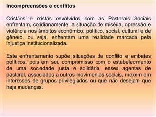 Incompreensões e conflitos Cristãos e cristãs envolvidos com as Pastorais Sociais enfrentam, cotidianamente, a situação de miséria, opressão e violência nos âmbitos econômico, político, social, cultural e de gênero, ou seja, enfrentam uma realidade marcada pela injustiça institucionalizada. Este enfrentamento supõe situações de conflito e embates políticos, pois em seu compromisso com o estabelecimento de uma sociedade justa e solidária, esses agentes de pastoral, associados a outros movimentos sociais, mexem em interesses de grupos privilegiados ou que não desejam que haja mudanças. 