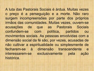 A luta das Pastorais Sociais é árdua. Muitas vezes o preço é a perseguição e a morte. Não raro surgem incompreensões por parte dos próprios irmãos das comunidades. Muitas vezes, ouvem-se acusações de que as Pastorais Sociais confundem-se com política, partidos ou movimentos sociais. As pessoas envolvidas com a dimensão social da fé são, por vezes, acusadas de não cultivar a espiritualidade ou simplesmente de fecharem-se à dimensão transcendente e interessarem-se exclusivamente pela ação histórica.  