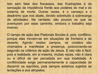 Isto sem falar dos fracassos, das frustrações e da sensação de impotência frente aos poderes do mal e do sistema de morte. Outras vezes, é o cansaço e o desânimo que nos abate, devido sobretudo à sobrecarga de atividades. Na verdade, são poucos os que se aventuram por esse caminho, embora o trabalho seja imenso.  O campo de ação das Pastorais Sociais é, pois, conflitivo, porque elas movem-se em situações de fronteira e de deserto. Agindo nestes campos, os cristãos são chamados a manifestar a presença, posicionando-se segundo os critérios da ação de Jesus. E isto não é fácil, pois a realidade, em si mesma, muitas vezes, não é clara ou é difícil de ser percebida em sua totalidade. A conflitividade exige permanentemente a capacidade de discernir os espíritos, pois sempre estamos sujeitos às tentações e aos atropelos. 