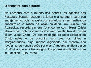 O encontro com o pobre No encontro com o mundo dos pobres, os agentes das Pastorais Sociais recebem a força e a coragem para seu engajamento, pois no rosto dos excluídos e marginalizados encontra-se a razão da ação solidária. Os Bispos, em Aparecida, recordaram que “o encontro com Jesus Cristo através dos pobres é uma dimensão constitutiva de nossa fé em Jesus Cristo. Da contemplação do rosto sofredor de Cristo neles e do encontro com ele nos aflitos e marginalizados, cuja imensa dignidade ele mesmo nos revela, surge nossa opção por eles. A mesma união a Jesus Cristo é a que nos faz amigos dos pobres e solidários com seu destino”. (DA, nº257). 